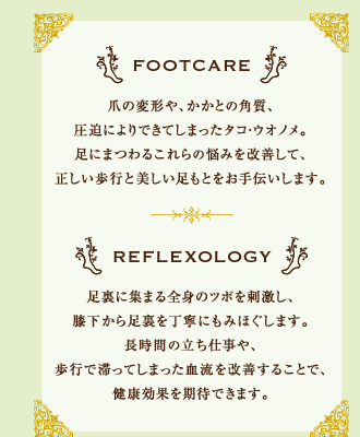 FOOTCARE 爪の変形や、かかとの角質、圧迫によりできてしまったタコ・ウオノメ。足にまつわるこれらの悩みを改善して、正しい歩行と美しい足もとをお手伝いします。　REFLEXOLOGY 足裏に集まる全身のツボを刺激し、膝下から足裏を丁寧にもみほぐします。長時間の立ち仕事や、歩行で滞ってしまった血流を改善することで、健康効果を期待できます。