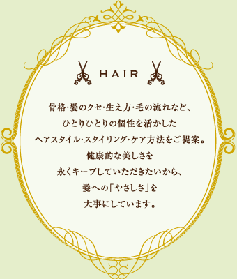 HAIR 骨格・髪のクセ・生え方・毛の流れなど、ひとりひとりの個性を活かしたヘアスタイル・スタイリング・ケア方法をご提案。健康的な美しさ永くキープしていただきたいから、髪への「やさしさ」を大事にしています。